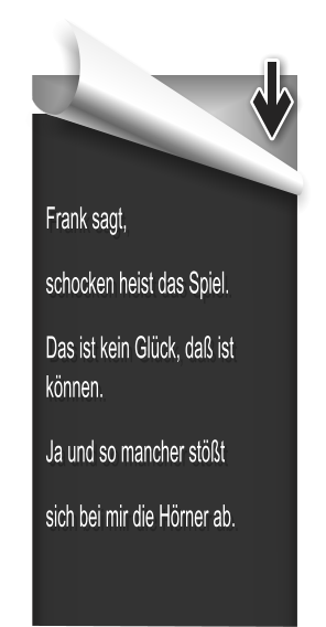 Frank sagt, schocken heist das Spiel. Das ist kein Glück, daß ist können.  Ja und so mancher stößt sich bei mir die Hörner ab.